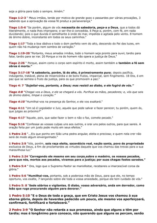 seja a glória para todo o sempre. Amém.”
Tiago 1:2-3 “ Meus irmãos, tende por motivo de grande gozo o passardes por várias provações, 3
sabendo que a aprovação da vossa fé produz a perseverança.”
Tiago 1:5-6 “Se porém, algum de vós necessita de sabedoria, peça-a a Deus, que a todos dá
liberalmente, e nada lhes impropera; e ser-lhe-á concedida. 6 Peça-a, porém, com fé, em nada
duvidando; pois o que duvida é semelhante à onde do mar, impelida e agitada pelo vento. 8 homem
de ânimo dobre, inconstante em todos os seus caminhos.”
Tiago 1:17 “Toda a boa dádiva e todo o dom perfeito vem do alto, descendo do Pai das luzes, em
quem não há mudança nem sombra de variação.”
Tiago 1:19-20 “Portanto, meus amados irmãos, todo o homem seja pronto para ouvir, tardio para
falar, tardio para se irar. 20 Porque a ira do homem não opera a justiça de Deus.”
Tiago 2:26 “ Porque, assim como o corpo sem espírito é morto, assim também a também a fé sem
obras é morta.”
Tiago 3:17-18 “A sabedoria, porém, lá do alto, é primeiramente pura; depois pacífica,
indulgente, tratável, plena de misericórdia e de bons frutos, imparcial, sem fingimento. 18 Ora, é em
paz que se semeia o fruto da justiça, para os que promovem a paz.”
Tiago 4: 7 “Sujeitai-vos, portanto, a Deus; mas resisti ao diabo, e ele fugirá de vós.”
Tiago 4:8 “Chegai-vos a Deus, e ele se chegará a vós. Purificai as mãos, pecadores; e, vós que sois
de ânimo dobre, limpai o coração.”
Tiago 4:10 “Humilhai-vos na presença do Senhor, e ele vos exaltará.”
Tiago 4:11 “Um só é Legislador e Juiz, aquele que pode salvar e fazer perecer; tu porém, quem és,
que julgas ao próximo?”
Tiago 4:17 “Aquele, pois, que sabe fazer o bem e não o faz, comete pecado.”
Tiago 5:16 “Confessai as vossas culpas uns aos outros, e orai uns pelos outros, para que sareis. A
oração feita por um justo pode muito em seus efeitos.”
1 Pedro 2:6 “...Eis que ponho em Sião uma pedra angular, eleita e preciosa; e quem nela crer não
será de modo algum envergonhado.”
1 Pedro 2:9 “Vós, porém, sois raça eleita, sacerdócio real, nação santa, povo de propriedade
exclusiva de Deus, a fim de proclamardes as virtudes daquele que vos chamou das trevas para a sua
maravilhosa luz.”
1 Pedro 2:24 “Carregando ele mesmo em seu corpo,sobre o madeiro, os nossos pecados,
para que nós, mortos aos pecados, vivamos para a justiça; por suas chagas fostes sarados.”
1 Pedro 5:4 “ Ora, logo que o Supremo Pastor se manisfestar, recebereis a imarcescível coroa da
glória.”
1 Pedro 5:6 “Humilhai-vos, portanto, sob a poderosa mão de Deus, para que ele, no tempo
oportuno, vos exalte, 7 lançando sobre ele toda a vossa ansiedade, porque ele tem cuidado de vós.”
1 Pedro 5: 8 “Sede sóbrios e vigilantes. O diabo, vosso adversário, anda em derredor, como
leão que ruge procurando alguém para devorar.”
1 Pedro 5:10 “E o Deus de toda a graça, que em Cristo Jesus vos chamou à sua
eterna glória, depois de haverdes padecido um pouco, ele mesmo vos aperfeiçoará,
confirmará, fortificará e fortalecerá.”
2 Pedro 3:9 “O Senhor não retarda a sua promessa, ainda que alguns a têm por
tardia; mas é longânimo para conosco, não querendo que alguns se percam, senão
 
