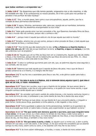 que todos venham a arrepender-se.”
1 João 1:8-9 “ Se dissermos que não temos pecado, enganamo-nos a nós mesmos, e não
há verdade em nós. 9 Se confessarmos os nossos pecados, ele é fiel e justo para nos perdoar os
pecados e nos purificar de toda injustiça.”
1 João 1:17 “ Ora, o mundo passa, bem como a sua concupiscência; aquele, porém, que faz a
vontade de Deus permanece eternamente.”
1 João 2:28 “E agora, filhinhos, permanecei nele; para que, quando ele se manifestar, tenhamos
confiança, e dele não nos afastemos envergonhados na sua vinda.”
1 João 3:1 “Vede quão grande amor nos tem concedido o Pai, que fôssemos chamados filhos de Deus.
Por isso o mundo não nos conhece; porque não o conhece a ele.”
1 João 4:4 “...porque maior é aquele que está em vós do que aquele que está no mundo.”
1 João 4:7 “Amados, amemo-nos uns aos outros, porque o amor procede de Deus; e todo aquele que
ama é nascido de Deus, e conhece Deus.”
1 João 5:7-8 “ Pois há três que dão testemunho no céu: o Pai, a Palavra e o Espírito Santo; e
estes três são um. 8 E três são os que testificam na terra: o Espírito, a água e o sangue, e os três
são unânimes num só propósito.”
1 João 5:10-11 “Aquele que crê no Filho de Deus tem em si o testemunho. Aquele que não dá crédito
a Deus, o faz mentiroso, porque não crê no testemunho que Deus dá acerca do seu Filho. 11...Deus
nos deu a vida eterna; e esta vida está no seu Filho.”
1 João 5:14 “ E esta é a confiança que temos para com ele, que, se pedirmos alguma coisa segundo a
sua vontade, ele nos ouve.”
1 João 5:18 “Sabemos que todo aquele que é nascido de Deus não peca; mas o que de Deus é
gerado conserva-se a si mesmo, e o maligno não lhe toca.”
Apocalipse 1:6 “E nos fez reis e sacerdotes para Deus e seu Pai; a ele glória e poder para todo o
sempre. Amém.”
Apocalipse 1-8 “EU SOU O ALFA E O ÔMEGA, DIZ O SENHOR DEUS,AQUELE QUE É, QUE ERA E
QUE HÁ DE VIR, O TODO -PODEROSO. “
Apocalipse 2:17 “Quem tem ouvidos, ouça o que o Espírito diz às igrejas: Ao que vencer darei a
comer do maná escondido, e dar-lhe-ei uma pedra branca, e na pedra um novo nome escrito, o qual
ninguém conhece senão aquele que o recebe.”
Apocalipse 3:5 “ Ao vencedor será assim vestido de vestes brancas, e de maneira nenhuma riscarei o
seu nome do livro da vida; e confessarei o seu nome diante de meu Pai e diante dos seus anjos.”
Apocalipse 3:7-8 “Conheço as tuas obras; eis que diante de ti pus uma porta aberta, e ninguém a
pode fechar; tendo pouca força, guardaste a minha palavra, e não negaste o meu nome.”
Apocalipse 3:10 “Como guardaste a palavra da minha perseverança, também eu te guardarei da
hora da provação que há de vir sobre todo o mundo, para experimentar os que habitam na terra.”
Apocalipse 3:11-12 “Eis que venho sem demora; guarda o que tens, para que ninguém tome
a tua coroa. 12 Ao que vencer, eu o farei coluna no templo do meu Deus, e dele nunca sairá; e
escreverei sobre ele o nome do meu Deus, e o nome da cidade do meu Deus, a nova Jerusalém, que
desce do céu, do meu Deus, e também o meu novo nome.”
Apocalipse 3:20-21 “Eis que estou à porta, e bato; se alguém ouvir a minha voz, e abrir a porta,
entrarei em sua casa, e com ele cearei, e ele comigo. 21 Ao que vencer lhe concederei que se assente
comigo no meu trono; assim como eu venci, e me assentei com meu Pai no seu trono.”
Apocalipse 4:5 “E do trono saíam relâmpagos, e trovões, e vozes; e diante do trono ardiam sete
 