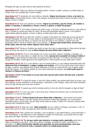 lâmpadas de fogo, as quais são os sete espíritos de Deus.”
Apocalipse 4:11 “Digno és, Senhor, de receber glória, e honra, e poder; porque tu criaste todas as
coisas, e por tua vontade são e foram criadas.”
Apocalipse 5:9 “E cantavam um novo cântico, dizendo: Digno és de tomar o livro, e de abrir os
seus selos; porque foste morto, e com o teu sangue compraste para Deus homens de toda a tribo, e
língua, e povo, e nação.”
Apocalipse 5:12 “Que com grande voz diziam: Digno é o Cordeiro, que foi morto, de receber o
poder, e riquezas, e sabedoria, e força, e honra, e glória, e ações de graças.”
Apocalipse 5:13 “E ouvi toda a criatura que está no céu, e na terra, e debaixo da terra, e que está no
mar, e a todas as coisas que neles há, dizer: Ao que está assentado sobre o trono, e ao Cordeiro,
sejam dadas ações de graças, e honra, e glória, e poder para todo o sempre.”
Apocalipse 7:14-16 “E eu disse-lhe: Senhor, tu sabes. E ele disse-me: Estes são os que vieram da
grande tribulação, e lavaram as suas vestes e as branquearam no sangue do Cordeiro. 15 Por isso
estão diante do trono de Deus, e o servem de dia e de noite no seu templo; e aquele que está
assentado sobre o trono os cobrirá com a sua sombra. 17 Nunca mais terão fome, nunca mais
terão sede; nem sol nem calma alguma cairá sobre eles.”
Apocalipse 7:17 “Porque o Cordeiro que está no meio do trono os apascentará, e lhes servirá de guia
para as fontes das águas da vida; e Deus limpará de seus olhos toda a lágrima.”
Apocalipse 12:10-11 “E ouvi uma grande voz no céu, que dizia: Agora é chegada a salvação, e a
força, e o reino do nosso Deus, e o poder do seu Cristo; porque já o acusador de nossos irmãos é
derrubado, o qual diante do nosso Deus os acusava de dia e de noite. 11 E eles o venceram pelo
sangue do Cordeiro e pela palavra do seu testemunho; e não amaram as suas vidas até à morte.”
Apocalipse 19:11-13 “E vi o céu aberto, e eis um cavalo branco; e o que estava assentado sobre ele
chama-se Fiel e Verdadeiro; e julga e peleja com justiça. 12 E os seus olhos eram como chama
de fogo; e sobre a sua cabeça havia muitos diademas; e tinha um nome escrito, que ninguém sabia
senão ele mesmo. 13 E estava vestido de uma veste salpicada de sangue; e o nome pelo qual se
chama é a Palavra de Deus.”
Apocalipse 19:16 “E no manto e na sua coxa tem escrito este nome: Rei dos reis, e Senhor
dos senhores.”
Apocalipse 19:20 “E a besta foi presa, e com ela o falso profeta, que diante dela fizera os sinais, com
que enganou os que receberam o sinal da besta, e adoraram a sua imagem. Estes dois foram lançados
vivos no lago de fogo que arde com enxofre.”
Apocalipse 20:15 “E aquele que não foi achado escrito no livro da vida foi lançado no lago de fogo.”
Apocalipse 21:1 “E vi um novo céu, e uma nova terra. Porque já o primeiro céu e a primeira terra
passaram, e o mar já não existe.”
Apocalipse 21:4-5 “E Deus limpará de seus olhos toda a lágrima; e não haverá mais morte,
nem pranto, nem clamor, nem dor; porque já as primeiras coisas são passadas. 5 E o que estava
assentado sobre o trono disse: Eis que faço novas todas as coisas. E disse-me: Escreve; porque estas
palavras são verdadeiras e fiéis.”
Apocalipse 21:6 “E disse-me mais: Está cumprido. Eu sou o Alfa e o Omega, o princípio e o fim. A
quem quer que tiver sede, de graça lhe darei da fonte da água da vida.”
Apocalipse 21:8 “Mas, quanto aos covardes, e aos incrédulos, e aos abomináveis, e aos homicidas, e
aos fornicadores, e aos feiticeiros, e aos idólatras e a todos os mentirosos, a sua parte será no lago
que arde com fogo e enxofre; o que é a segunda morte.”
Apocalipse 22:12-14 “E, eis que venho sem demora, e comigo está o galardão, para dar a
cada um segundo a sua obra. 13 Eu sou o Alfa e o Omega, o princípio e o fim, o primeiro e o
derradeiro. 14 Bem-aventurados aqueles que guardam os seus mandamentos, para que
tenham direito à árvore da vida, e possam entrar na cidade pelas portas.”
 