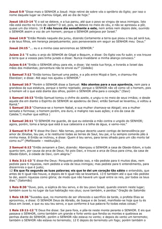 Josué 5:9 “Disse mais o SENHOR a Josué: Hoje retirei de sobre vós o opróbrio do Egito; por isso o
nome daquele lugar se chamou Gilgal, até ao dia de hoje.”
Josué 10:13-14 “E o sol se deteve, e a lua parou, até que o povo se vingou de seus inimigos. Isto
não está escrito no livro de Jasher? O sol, pois, se deteve no meio do céu, e não se apressou a pôr,
quase um dia inteiro. 14 E não houve dia semelhante a este, nem antes nem depois dele, ouvindo
o SENHOR assim a voz de um homem; porque o SENHOR pelejava por Israel.”
Josué 14:9 “Então Moisés naquele dia jurou, dizendo:Certamente a terra que pisou o teu pé será tua,
e de teus filhos, em herança perpetuamente; pois perseveraste em seguir ao SENHOR meu Deus.”
Josué 24:15 “... eu e a minha casa serviremos ao SENHOR.”
Juízes 2:1 “E subiu o anjo do SENHOR de Gilgal a Boquim, e disse: Do Egito vos fiz subir, e vos trouxe
à terra que a vossos pais tinha jurado e disse: Nunca invalidarei a minha aliança convosco.”
Juízes 6:14 “Então o SENHOR olhou para ele, e disse: Vai nesta tua força, e livrarás a Israel das
mãos dos midianitas; porventura não te enviei eu?” (Gideão)
1 Samuel 7:12 “Então tomou Samuel uma pedra, e a pôs entre Mizpá e Sem, e chamou-lhe
Ebenézer; e disse: Até aqui nos ajudou o SENHOR.”
1 Samuel 16:7 “Porém o SENHOR disse a Samuel: Não atentes para a sua aparência, nem para a
grandeza da sua estatura, porque o tenho rejeitado; porque o SENHOR não vê como vê o homem, pois
o homem vê o que está diante dos olhos, porém o SENHOR olha para o coração.” (Davi)
1 Samuel 16:13 “Então Samuel tomou o chifre do azeite, e ungiu-o no meio de seus irmãos; e desde
aquele dia em diante o Espírito do SENHOR se apoderou de Davi; então Samuel se levantou, e voltou a
Ramá.”
1 Samuel 25:3 “Chamava-se o homem Nabal, e sua mulher chamava-se Abigail; era a mulher
sensata e formosa; o homem porém, era duro, e maligno nas suas ações; e era da casa de
Calebe.”( mulher que edifica )
1 Samuel 26:11 “O SENHOR me guarde, de que eu estenda a mão contra o ungido do SENHOR;
agora, porém, toma a lança que está à sua cabeceira e a bilha de água, e vamo-nos.”
2 Samuel 9:7-8 “E disse-lhe Davi: Não temas, porque decerto usarei contigo de benevolência por
amor de Jônatas, teu pai, e te restituirei todas as terras de Saul, teu pai, e tu sempre comerás pão à
minha mesa. 8 Então se inclinou, e disse: Quem é teu servo, para teres olhado para um cão morto tal
como eu?” (Mefibosete – restituição).
2 Samuel 6:12 “Então avisaram a Davi, dizendo: Abençoou o SENHOR a casa de Obede-Edom, e tudo
quanto tem, por causa da arca de Deus; foi pois Davi, e trouxe a arca de Deus para cima, da casa de
Obede-Edom, à cidade de Davi, com alegria.”
1 Reis 3:11-13 “E disse-lhe Deus: Porquanto pediste isso, e não pediste para ti muitos dias, nem
pediste para ti riquezas, nem pediste a vida de teus inimigos; mas pediste para ti entendimento, para
discernires o que é justo;
12 Eis que fiz segundo as tuas palavras; eis que te dei um coração tão sábio e entendido, que
antes de ti igual não houve, e depois de ti igual não se levantará. 13 E também até o que não pediste
te dei, assim riquezas como glória; de modo que não haverá um igual entre os reis, por todos os teus
dias.” (Salomão)
1 Reis 8:30 “Ouve, pois, a súplica do teu servo, e do teu povo Israel, quando orarem neste lugar;
também ouve tu no lugar da tua habitação nos céus; ouve também, e perdoa.” Oração de Salomão
1 Reis 18:36 “Sucedeu que, no momento de ser oferecido o sacrifício da tarde, o profeta Elias se
aproximou, e disse: O SENHOR Deus de Abraão, de Isaque e de Israel, manifeste-se hoje que tu és
Deus em Israel, e que eu sou teu servo, e que conforme à tua palavra fiz todas estas coisas.”
1 Reis 19:11-12 “E Deus lhe disse: Sai para fora, e põe-te neste monte perante o SENHOR. E eis que
passava o SENHOR, como também um grande e forte vento que fendia os montes e quebrava as
penhas diante do SENHOR; porém o SENHOR não estava no vento; e depois do vento um terremoto;
também o SENHOR não estava no terremoto; 12 E depois do terremoto um fogo; porém também o
 