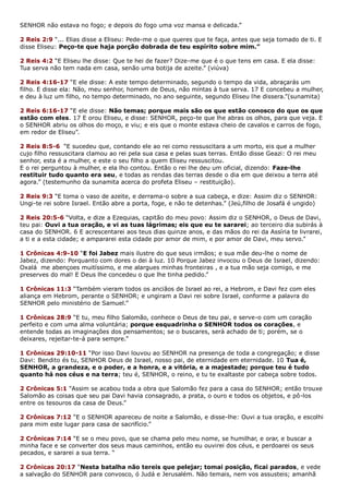 SENHOR não estava no fogo; e depois do fogo uma voz mansa e delicada.”
2 Reis 2:9 “... Elias disse a Eliseu: Pede-me o que queres que te faça, antes que seja tomado de ti. E
disse Eliseu: Peço-te que haja porção dobrada de teu espírito sobre mim.”
2 Reis 4:2 “E Eliseu lhe disse: Que te hei de fazer? Dize-me que é o que tens em casa. E ela disse:
Tua serva não tem nada em casa, senão uma botija de azeite.” (viúva)
2 Reis 4:16-17 “E ele disse: A este tempo determinado, segundo o tempo da vida, abraçarás um
filho. E disse ela: Não, meu senhor, homem de Deus, não mintas à tua serva. 17 E concebeu a mulher,
e deu à luz um filho, no tempo determinado, no ano seguinte, segundo Eliseu lhe dissera.”(sunamita)
2 Reis 6:16-17 “E ele disse: Não temas; porque mais são os que estão conosco do que os que
estão com eles. 17 E orou Eliseu, e disse: SENHOR, peço-te que lhe abras os olhos, para que veja. E
o SENHOR abriu os olhos do moço, e viu; e eis que o monte estava cheio de cavalos e carros de fogo,
em redor de Eliseu”.
2 Reis 8:5-6 “E sucedeu que, contando ele ao rei como ressuscitara a um morto, eis que a mulher
cujo filho ressuscitara clamou ao rei pela sua casa e pelas suas terras. Então disse Geazi: O rei meu
senhor, esta é a mulher, e este o seu filho a quem Eliseu ressuscitou.
E o rei perguntou à mulher, e ela lho contou. Então o rei lhe deu um oficial, dizendo: Faze-lhe
restituir tudo quanto era seu, e todas as rendas das terras desde o dia em que deixou a terra até
agora.” (testemunho da sunamita acerca do profeta Eliseu – restituição).
2 Reis 9:3 “E toma o vaso de azeite, e derrama-o sobre a sua cabeça, e dize: Assim diz o SENHOR:
Ungi-te rei sobre Israel. Então abre a porta, foge, e não te detenhas.” (Jeú,filho de Josafá é ungido)
2 Reis 20:5-6 “Volta, e dize a Ezequias, capitão do meu povo: Assim diz o SENHOR, o Deus de Davi,
teu pai: Ouvi a tua oração, e vi as tuas lágrimas; eis que eu te sararei; ao terceiro dia subirás à
casa do SENHOR. 6 E acrescentarei aos teus dias quinze anos, e das mãos do rei da Assíria te livrarei,
a ti e a esta cidade; e ampararei esta cidade por amor de mim, e por amor de Davi, meu servo.”
1 Crônicas 4:9-10 “E foi Jabez mais ilustre do que seus irmãos; e sua mãe deu-lhe o nome de
Jabez, dizendo: Porquanto com dores o dei à luz. 10 Porque Jabez invocou o Deus de Israel, dizendo:
Oxalá me abençoes muitíssimo, e me alargues minhas fronteiras , e a tua mão seja comigo, e me
preserves do mal! E Deus lhe concedeu o que lhe tinha pedido.”
1 Crônicas 11:3 “Também vieram todos os anciãos de Israel ao rei, a Hebrom, e Davi fez com eles
aliança em Hebrom, perante o SENHOR; e ungiram a Davi rei sobre Israel, conforme a palavra do
SENHOR pelo ministério de Samuel.”
1 Crônicas 28:9 “E tu, meu filho Salomão, conhece o Deus de teu pai, e serve-o com um coração
perfeito e com uma alma voluntária; porque esquadrinha o SENHOR todos os corações, e
entende todas as imaginações dos pensamentos; se o buscares, será achado de ti; porém, se o
deixares, rejeitar-te-á para sempre.”
1 Crônicas 29:10-11 “Por isso Davi louvou ao SENHOR na presença de toda a congregação; e disse
Davi: Bendito és tu, SENHOR Deus de Israel, nosso pai, de eternidade em eternidade. 10 Tua é,
SENHOR, a grandeza, e o poder, e a honra, e a vitória, e a majestade; porque teu é tudo
quanto há nos céus e na terra; teu é, SENHOR, o reino, e tu te exaltaste por cabeça sobre todos.
2 Crônicas 5:1 “Assim se acabou toda a obra que Salomão fez para a casa do SENHOR; então trouxe
Salomão as coisas que seu pai Davi havia consagrado, a prata, o ouro e todos os objetos, e pô-los
entre os tesouros da casa de Deus.”
2 Crônicas 7:12 “E o SENHOR apareceu de noite a Salomão, e disse-lhe: Ouvi a tua oração, e escolhi
para mim este lugar para casa de sacrifício.”
2 Crônicas 7:14 “E se o meu povo, que se chama pelo meu nome, se humilhar, e orar, e buscar a
minha face e se converter dos seus maus caminhos, então eu ouvirei dos céus, e perdoarei os seus
pecados, e sararei a sua terra. “
2 Crônicas 20:17 “Nesta batalha não tereis que pelejar; tomai posição, ficai parados, e vede
a salvação do SENHOR para convosco, ó Judá e Jerusalém. Não temais, nem vos assusteis; amanhã
 