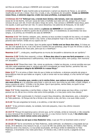 saí-lhes ao encontro, porque o SENHOR será convosco.” (Josafá)
2 Crônicas 20:20 “E pela manhã cedo se levantaram e saíram ao deserto de Tecoa; e, ao saírem,
Josafá pôs-se em pé, e disse: Ouvi-me, ó Judá, e vós, moradores de Jerusalém: Crede no SENHOR
vosso Deus, e estareis seguros; crede nos seus profetas, e prosperareis;
2 Crônicas 32:7-8 “Esforçai-vos, e tende bom ânimo; não temais, nem vos assusteis, por
causa do rei da Assíria, nem por causa de toda a multidão que está com ele, porque há um maior
conosco do que com ele. 8 Com ele está o braço de carne, mas conosco o SENHOR nosso Deus, para
nos ajudar, e para guerrear por nós. E o povo descansou nas palavras de Ezequias, rei de Judá.”
2 Crônicas 35:1-2 “Então Josias celebrou a páscoa ao SENHOR em Jerusalém; e mataram o
cordeiro da páscoa no décimo quarto dia do primeiro mês. 2 E estabeleceu os sacerdotes nos seus
cargos, e os animou ao ministério da casa do SENHOR.”
Neemias 1:11 “Ah! Senhor, estejam, pois, atentos os teus ouvidos à oração do teu servo, e à oração
dos teus servos que desejam temer o teu nome; e faze prosperar hoje o teu servo, e dá-lhe graça
perante este homem. Então era eu copeiro do rei.”
Neemias 2:4-5 “E o rei me disse: Que me pedes agora? Então orei ao Deus dos céus, 5 E disse ao
rei: Se é do agrado do rei, e se o teu servo é aceito em tua presença, peço-te que me envies a Judá, à
cidade dos sepulcros de meus pais, para que eu a reedifique.”
Neemias 2:17 “...vinde,pois, reedifiquemos os muros de Jerusalém e deixemos de ser opróbrio.”
Neemias 2:20 “Então lhes respondi, e disse: O Deus dos céus é o que nos fará prosperar: e nós,
seus servos, nos levantaremos e edificaremos; mas vós não tendes parte, nem justiça, nem memória
em Jerusalém.”
Neemias 8:10 “Disse-lhes mais: Ide, comei as gorduras, e bebei as doçuras, e enviai porções aos que
não têm nada preparado para si; porque este dia é consagrado ao nosso Senhor; portanto não vos
entristeçais; porque a alegria do SENHOR é a vossa força.”
Ester 2:17 “E o rei amou a Ester mais do que a todas as mulheres, e alcançou perante ele graça e
benevolência mais do que todas as virgens; e pôs a coroa real na sua cabeça, e a fez rainha em lugar
de Vasti.”
Ester 5:2-3 “E sucedeu que, vendo o rei à rainha Ester, que estava no pátio, alcançou graça
aos seus olhos; e o rei estendeu para Ester o cetro de ouro, que tinha na sua mão, e Ester chegou, e
tocou a ponta do cetro.” 3 Então o rei lhe disse: Que é que queres, rainha Ester, ou qual é a tua
petição? Até metade do reino se te dará.”
Ester 7:3 “Então respondeu a rainha Ester, e disse: Se, ó rei, achei graça aos teus olhos, e se bem
parecer ao rei, dê-se me a minha vida como minha petição, e o meu povo como meu desejo.”
Jó 5:17-18 “ Bem aventurado é o homem a quem Deus disciplina, não desprezes, pois, a disciplina
do Todo-poderoso. 18 Porque ele faz a ferida e ele mesmo a ata; ele fere, e as suas mãos curam. “
Jó 5:19 “De seis angústias te livrará, e na sétima, o mal não te tocará.”
Jó 8:7 “ O teu primeiro estado, na verdade, terá sido pequeno, mas o teu último crescerá
sobremaneira.”
Jó 14:7-9 “Porque há esperança para a árvore que, se for cortada, ainda se renovará, e não cessarão
os seus renovos.8 Se envelhecer na terra a sua raiz, e o seu tronco morrer no pó, 9 Ao cheiro das
águas brotará, e dará ramos como uma planta.”
Jó 19:25 “Porque eu sei que o meu Redentor vive, e que por fim se levantará sobre a terra.”
Jó 22:23-27 “Se te converteres ao Todo Poderoso, serás edificado; se afastares a iniquidade da tua
tenda, 24 E deitares o teu tesouro no pó, e o ouro de Ofir nas pedras dos ribeiros, 25 Então o Todo
Poderoso será o teu tesouro, e a tua prata acumulada. 26 Porque então te deleitarás no Todo
Poderoso, e levantarás o teu rosto para Deus. 27 Orarás a ele, e ele te ouvirá, e pagarás os teus
votos.”
 