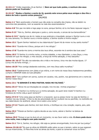 Jó 42:1-2 “ Então respondeu Jó ao Senhor: 2 Bem sei que tudo podes, e nenhum dos seus
planos pode ser frustrado.”
Jó 42:10 “ Mudou o Senhor a sorte de Jó, quando este orava pelos seus amigos e deu-lhe o
dobro de tudo o quanto antes possuíra.”
SALMOS
Salmo 1:1 “Bem aventurado o homem que não anda no conselho dos ímpios, não se detém no
caminhos dos pecadores, nem se assenta na roda dos escarnecedores.”
Salmo 4:8 “Em paz me deito e logo pego no sono, porque Senhor, só tu me fazes repousar seguro. “
Salmo 5:12 “ Pois tu, Senhor, abençoas o justo e, como escudo, o cercas da tua benevolência.”
Salmo 6: 8-9 “ Apartai-vos de mi, todos os que praticais a iniquidade, porque o Senhor ouviu a voz
do meu lamento; 9 o Senhor ouviu a minha súplica; o Senhor acolhe a minha oração.”
Salmo 15:1 “Quem Senhor habitará no teu tabernáculo? Quem há de morar no teu santo monte?”
Salmo 16:1 “Guarda-me ó Deus, porque em ti me refugio.”
Salmo 17:8 “Guarda-me como a menina dos teus olhos, esconde-me à sombra das tuas asas.”
Salmo 18:2 “O Senhor é a minha rocha, a minha cidadela, o meu libertador; o meu Deus, o meu
rochedo em que me refugio; o meu escudo, a força da minha salvação, o meu baluarte.”
Salmo 18: 16-17 “Do alto me estendeu ele a mão e me tomou; tirou-me das muitas águas. 17
Livrou-me de forte inimigo...”
Salmo 18:29 “Pois contigo desbarato exércitos, com meu Deus salto muralhas.”
Salmo 20:5 “Celebraremos com júbilo a tua vitória, e em nome do nosso Deus hastearemos pendões;
cumpra o SENHOR todas as tuas petições.”
Salmo 20:7 “Uns confiam em carros, outros em cavalos; nós, porém, nos gloriaremos em o nome do
Senhor nosso Deus.”
Salmo 23:1 “O SENHOR É O MEU PASTOR; NADA ME FALTARÁ.”
Salmo 25:17 “Alivia-me as tribulações do coração; tira-me das minhas angústias.”
Salmo 27:1 “ O Senhor é a minha luz e a minha salvação; de quem terei medo? O Senhor é a
fortaleza da minha vida,a quem temerei?”
Salmo 27:4-5 “Uma coisa peço ao Senhor e a buscarei; que eu possa morar na casa do Senhor, e
meditar nos seu templo. 5 Pois no dia da adversidade ele me ocultará nos eu pavilhão; no recôndito do
seu tabernáculo me acolherá; elevar-me-á sobre uma rocha.”
Salmo 27:14 “Espera pelo Senhor, tem bom ânimo, e fortifique-se o teu coração; espera, pois, pelo
Senhor.”
Salmo 29:2 “Tributai ao Senhor a glória devida ao seu nome, adorai o Senhor na beleza da
santidade.”
Salmos 30:5 “Porque a sua ira dura só um momento; no seu favor está a vida. O choro pode durar
uma noite, mas a alegria vem pela manhã.”
Salmo 31:1 “Em ti, Senhor, me refugio; não seja eu jamais envergonhado; livra-me por tua justiça.”
Salmos 33:18-19 “Eis que os olhos do SENHOR estão sobre os que o temem, sobre os que esperam
na sua misericórdia; 19 Para lhes livrar as almas da morte, e para os conservar vivos na fome.”
 
