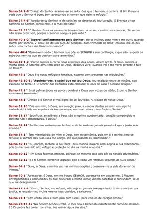 Salmo 34:7-8 “O anjo do Senhor acampa-se ao redor dos que o temem, e os livra. 8 Oh! Provai e
vede que o Senhor é bom; bem aventurado o homem que nele se refugia.”
Salmo 37:4-5 “Agrada-te do Senhor, e ele satisfará os desejos do teu coração. 5 Entrega o teu
caminho ao Senhor, confia nele, e o mais ele fará.”
Salmo 37:23 “O Senhor firma os passos do homem bom, e no seu caminho se compraz; 24 se cair
não ficará prostrado, porque o Senhor o segura pela mão.”
Salmo 40:1-2 “Esperei confiantemente pelo Senhor; ele se inclinou para mim e me ouviu quando
clamei por socorro. 2 Tirou-me de um poço de perdição, dum tremedal de lama; colocou-me os pés
sobre uma rocha e me firmou os passos.”
Salmos 40:4 “Bem-aventurado o homem que põe no SENHOR a sua confiança, e que não respeita os
soberbos nem os que se desviam para a mentira.”
Salmo 42:1-2 “Como suspira a corça pelas correntes das águas, assim por ti, Ó Deus, suspira a
minha alma. 2 A minha alma tem sede de Deus, do Deus vivo; quando irei e me verei perante a face
de Deus?”
Salmo 46:1 “Deus é o nosso refúgio e fortaleza, socorro bem presente nas tribulações.”
Salmo 46:10-11 “Aquietai-vos, e sabei que eu sou Deus; sou exaltado entre as nações, sou
exaltado na terra.11 O Senhor dos Exércitos está conosco; o Deus de Jacó é o nosso refúgio.”
Salmo 47:1 “ Batei palmas todos os povos; celebrai a Deus com vozes de júbilo; 2 pois o Senhor
Altíssimo é tremendo.”
Salmo 48:1 “Grande é o Senhor e mui digno de ser louvado, na cidade do nosso Deus.”
Salmo 51:10 “Cria em mim, ó Deus, um coração puro, e renova dentro em mim um espírito
inabalável.11 Não me repulses da tua presença, nem me retires o teu Espírito Santo.”
Salmo 51:17 “Sacrifícios agradáveis a Deus são o espírito quebrantado; coração compungido e
contrito não o desprezarás, ó Deus.”
Salmo 55:22 “Confia teus cuidados ao Senhor, e ele te susterá; jamais permitirá que o justo seja
abalado.”
Salmo 57:1 “ Tem misericórdia de mim, ó Deus, tem misericórdia, pois em ti a minha alma se
refugia; à sombra das tuas asas me abrigo, até que passem as calamidades.”
Salmo 59:17 “Eu, porém, cantarei a tua força; pela manhã louvarei com alegria a tua misericórdia;
pois tu me tens sido alto refúgio e proteção no dia da minha angústia.”
Salmo 60:12 “ Em Deus faremos proezas, porque ele mesmo caca aos pés os nossos adversários.”
Salmo 62:12 “e a ti Senhor, pertence a graça; pois a cada um retribuis segundo as suas obras.”
Salmo 64:1 “Ouve, ó Deus, a minha voz nas minhas orações ; preserva-me a vida do terror do
inimigo.”
Salmo 70:1 “Apressa-te, ó Deus, em me livrar; SENHOR, apressa-te em ajudar-me. 2 Fiquem
envergonhados e confundidos os que procuram a minha alma; voltem para trás e confundam-se os
que me desejam mal.”
Salmo 71:1-2 “ Em ti, Senhor, me refugio; não seja eu jamais envergonhado. 2 Livra-me por tua
justiça, e resgata-me; inclina -me os teus ouvidos, e salva-me.”
Salmo 73:1 “Com efeito Deus é bom para com Israel, para com os de coração limpo.”
Salmo 78:15-16 “No deserto fendeu rocha, e lhes deu a beber abundantemente como de abismos.
16 Da pedra fez brotar torrentes, fez manar água dos rios.”
 