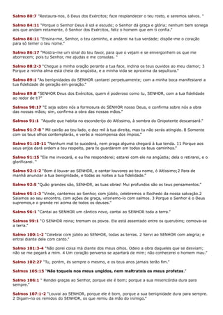 Salmo 80:7 ”Restaura-nos, ó Deus dos Exércitos; faze resplandecer o teu rosto, e seremos salvos. “
Salmo 84:11 “Porque o Senhor Deus é sol e escudo; o Senhor dá graça e glória; nenhum bem sonega
aos que andam retamente, ó Senhor dos Exércitos, feliz o homem que em ti confia.”
Salmo 86:11 “Ensina-me, Senhor, o teu caminho, e andarei na tua verdade; dispõe-me o coração
para só temer o teu nome.”
Salmo 86:17 “Mostra-me um sinal do teu favor, para que o vejam e se envergonhem os que me
aborrecem; pois tu Senhor, me ajudas e me consolas. “
Salmo 88:2-3 “Chegue a minha oração perante a tua face, inclina os teus ouvidos ao meu clamor; 3
Porque a minha alma está cheia de angústia, e a minha vida se aproxima da sepultura.”
Salmo 89:1 “As benignidades do SENHOR cantarei perpetuamente; com a minha boca manifestarei a
tua fidelidade de geração em geração.”
Salmo 89:8 “SENHOR Deus dos Exércitos, quem é poderoso como tu, SENHOR, com a tua fidelidade
ao redor de ti?”
Salmos 90:17 “E seja sobre nós a formosura do SENHOR nosso Deus, e confirma sobre nós a obra
das nossas mãos; sim, confirma a obra das nossas mãos.”
Salmos 91:1 “Aquele que habita no esconderijo do Altíssimo, à sombra do Onipotente descansará.”
Salmo 91:7-8 “ Mil cairão ao teu lado, e dez mil à tua direita, mas tu não serás atingido. 8 Somente
com os teus olhos contemplarás, e verás a recompensa dos ímpios.”
Salmo 91:10-11 “Nenhum mal te sucederá, nem praga alguma chegará à tua tenda. 11 Porque aos
seus anjos dará ordem a teu respeito, para te guardarem em todos os teus caminhos.”
Salmo 91:15 “Ele me invocará, e eu lhe responderei; estarei com ele na angústia; dela o retirarei, e o
glorificarei. “
Salmo 92:1-2 “Bom é louvar ao SENHOR, e cantar louvores ao teu nome, ó Altíssimo;2 Para de
manhã anunciar a tua benignidade, e todas as noites a tua fidelidade.”
Salmo 92:5 “Quão grandes são, SENHOR, as tuas obras! Mui profundos são os teus pensamentos.”
Salmo 95:1-3 “Vinde, cantemos ao Senhor, com júbilo, celebremos o Rochedo da nossa salvação.2
Saiamos ao seu encontro, com ações de graça, vitoriemo-lo com salmos. 3 Porque o Senhor é o Deus
supremos,e o grande rei acima de todos os deuses.”
Salmo 96:1 “Cantai ao SENHOR um cântico novo, cantai ao SENHOR toda a terra.”
Salmos 99:1 “O SENHOR reina; tremam os povos. Ele está assentado entre os querubins; comova-se
a terra.”
Salmo 100:1-2 “Celebrai com júbilo ao SENHOR, todas as terras. 2 Servi ao SENHOR com alegria; e
entrai diante dele com canto.”
Salmo 101:3-4 “Não porei coisa má diante dos meus olhos. Odeio a obra daqueles que se desviam;
não se me pegará a mim. 4 Um coração perverso se apartará de mim; não conhecerei o homem mau.”
Salmo 102:27 “Tu, porém, és sempre o mesmo, e os teus anos jamais terão fim.”
Salmos 105:15 “Não toqueis nos meus ungidos, nem maltrateis os meus profetas.”
Salmo 106:1 “ Rendei graças ao Senhor, porque ele é bom; porque a sua misericórdia dura para
sempre.”
Salmos 107:1-2 “Louvai ao SENHOR, porque ele é bom, porque a sua benignidade dura para sempre.
2 Digam-no os remidos do SENHOR, os que remiu da mão do inimigo.”
 