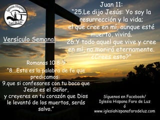 Juan 11:
“25.Le dijo Jesús: Yo soy la
resurrección y la vida;
el que cree en mí, aunque esté
muerto, vivirá.
Versículo Semanal 26.Y todo aquel que vive y cree
en mí, no morirá eternamente.
¿Crees esto?”
Romanos 10:8-9
“8...Esta es la palabra de fe que
predicamos:
9.que si confesares con tu boca que
Jesús es el Señor,
y creyeres en tu corazón que Dios Síguenos en Facebook/
le levantó de los muertos, serás Iglesia Hispana Faro de Luz
ó
salvo.” www.iglesiahispanafarodeluz.com