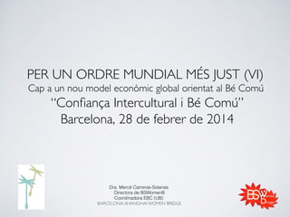 PER UN ORDRE MUNDIAL MÉS JUST (VI) 
Cap a un nou model econòmic global orientat al Bé Comú 

“Conﬁança Intercultural i Bé Comú”
Barcelona, 28 de febrer de 2014	


Dra. Mercè Carreras-Solanas !
Directora de BSWomenB!
Coordinadora EBC (UB) !
BARCELONA-SHANGHAI WOMEN BRIDGE!
!

 