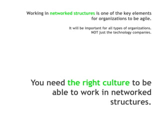 Working in networked structures is one of the key elements
for organizations to be agile.
It will be important for all types of organizations.
NOT just the technology companies.

You need the right culture to be
able to work in networked
structures.

 