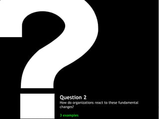 Question 2
How do organizations react to these fundamental
changes?
3 examples

 