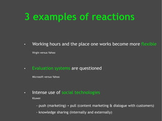 3 examples of reactions
•

Working hours and the place one works become more flexible
Virgin versus Yahoo

•

Evaluation systems are questioned
Microsoft versus Yahoo

•

Intense use of social technologies
Kluwer

- push (marketing) + pull (content marketing & dialogue with customers)
- knowledge sharing (internally and externally)

 