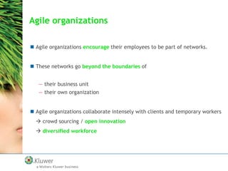 Agile organizations
 Agile organizations encourage their employees to be part of networks.
 These networks go beyond the boundaries of
— their business unit
— their own organization
 Agile organizations collaborate intensely with clients and temporary workers
 crowd sourcing / open innovation
 diversified workforce

 