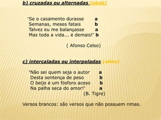 b) cruzadas ou alternadas (abab)


  “Se o casamento durasse       a
   Semanas, meses fatais        b
   Talvez eu me balançasse       a
   Mas toda a vida... é demais!” b

                   ( Afonso Celso)


c) intercaladas ou interpoladas (abba)

  “Não sei quem seja o autor     a
   Desta sentença de peso        b
   O beijo é um fósforo aceso     b
   Na palha seca do amor!”       a
                          (B. Tigre)

Versos brancos: são versos que não possuem rimas.
 