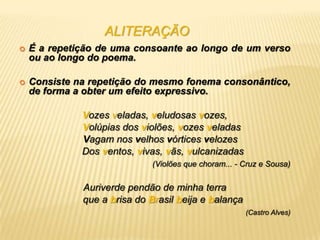 ALITERAÇÃO
   É a repetição de uma consoante ao longo de um verso
    ou ao longo do poema.

   Consiste na repetição do mesmo fonema consonântico,
    de forma a obter um efeito expressivo.

              Vozes veladas, veludosas vozes,
              Volúpias dos violões, vozes veladas
              Vagam nos velhos vórtices velozes
              Dos ventos, vivas, vãs, vulcanizadas
                              (Violões que choram... - Cruz e Sousa)


              Auriverde pendão de minha terra
              que a brisa do Brasil beija e balança
                                                       (Castro Alves)
 