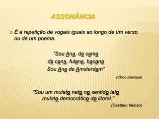 ASSONÂNCIA

   É a repetição de vogais iguais ao longo de um verso
    ou de um poema.

                   "Sou Ana, da cama
                 da cana, fulana, bacana
                 Sou Ana de Amsterdam”
                                              (Chico Buarque)



           "Sou um mulato nato no sentido lato
              mulato democrático do litoral.”
                                            (Caetano Veloso)
 