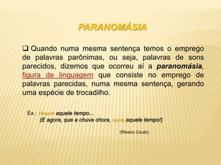 PARANOMÁSIA

 Quando numa mesma sentença temos o emprego
de palavras parônimas, ou seja, palavras de sons
parecidos, dizemos que ocorreu aí a paranomásia,
figura de linguagem que consiste no emprego de
palavras parecidas, numa mesma sentença, gerando
uma espécie de trocadilho.

 Ex.: Houve aquele tempo...
      (E agora, que a chuva chora, ouve aquele tempo!)

                                     (Ribeiro Couto)
 