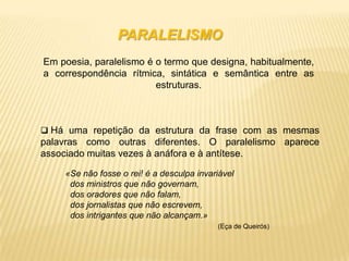 PARALELISMO
Em poesia, paralelismo é o termo que designa, habitualmente,
a correspondência rítmica, sintática e semântica entre as
                         estruturas.



 Há uma repetição da estrutura da frase com as mesmas
palavras como outras diferentes. O paralelismo aparece
associado muitas vezes à anáfora e à antítese.

    «Se não fosse o rei! é a desculpa invariável
     dos ministros que não governam,
     dos oradores que não falam,
     dos jornalistas que não escrevem,
     dos intrigantes que não alcançam.»
                                           (Eça de Queirós)
 