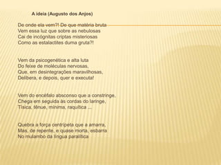 A ideia (Augusto dos Anjos)

De onde ela vem?! De que matéria bruta
Vem essa luz que sobre as nebulosas
Cai de incógnitas criptas misteriosas
Como as estalactites duma gruta?!


Vem da psicogenética e alta luta
Do feixe de moléculas nervosas,
Que, em desintegrações maravilhosas,
Delibera, e depois, quer e executa!


Vem do encéfalo absconso que a constringe,
Chega em seguida às cordas do laringe,
Tísica, tênue, mínima, raquítica ...


Quebra a força centrípeta que a amarra,
Mas, de repente, e quase morta, esbarra
No mulambo da língua paralítica
 