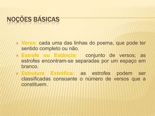 NOÇÕES BÁSICAS


     Verso: cada uma das linhas do poema, que pode ter
      sentido completo ou não.
     Estrofe ou Estância:      conjunto de versos; as
      estrofes encontram-se separadas por um espaço em
      branco.
     Estrutura Estrófica: as estrofes podem ser
      classificadas consoante o número de versos que a
      constituem.
 