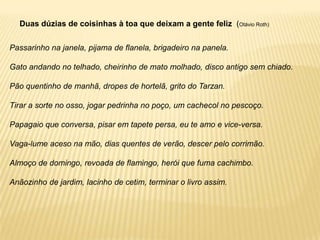 Duas dúzias de coisinhas à toa que deixam a gente feliz (Otávio Roth)


Passarinho na janela, pijama de flanela, brigadeiro na panela.

Gato andando no telhado, cheirinho de mato molhado, disco antigo sem chiado.

Pão quentinho de manhã, dropes de hortelã, grito do Tarzan.

Tirar a sorte no osso, jogar pedrinha no poço, um cachecol no pescoço.

Papagaio que conversa, pisar em tapete persa, eu te amo e vice-versa.

Vaga-lume aceso na mão, dias quentes de verão, descer pelo corrimão.

Almoço de domingo, revoada de flamingo, herói que fuma cachimbo.

Anãozinho de jardim, lacinho de cetim, terminar o livro assim.
 