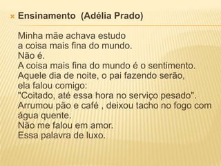    Ensinamento (Adélia Prado)

    Minha mãe achava estudo
    a coisa mais fina do mundo.
    Não é.
    A coisa mais fina do mundo é o sentimento.
    Aquele dia de noite, o pai fazendo serão,
    ela falou comigo:
    "Coitado, até essa hora no serviço pesado".
    Arrumou pão e café , deixou tacho no fogo com
    água quente.
    Não me falou em amor.
    Essa palavra de luxo.
 