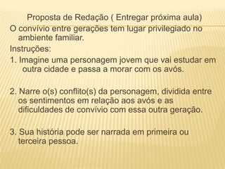 Proposta de Redação ( Entregar próxima aula)
O convívio entre gerações tem lugar privilegiado no
   ambiente familiar.
Instruções:
1. Imagine uma personagem jovem que vai estudar em
    outra cidade e passa a morar com os avós.

2. Narre o(s) conflito(s) da personagem, dividida entre
   os sentimentos em relação aos avós e as
   dificuldades de convívio com essa outra geração.

3. Sua história pode ser narrada em primeira ou
   terceira pessoa.
 