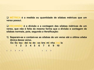  MÉTRICA é a medida ou quantidade de sílabas métricas que um
verso possui.

 ESCANSÃO é a divisão e a contagem das sílabas métricas de um
verso, que não é feita da mesma forma que a divisão e contagem de
sílabas normais, pois, segundo a Versificação:

1) Separam-se e contam-se as sílabas de um verso até a última sílaba
   tônica desse verso.
   Ex: Es| tou | dei| ta| do | so| bre| mi| nha| ma| la
        1 2       3 4 5 6 7              8 9 10

1   2   3   4   5            1   2   3
 