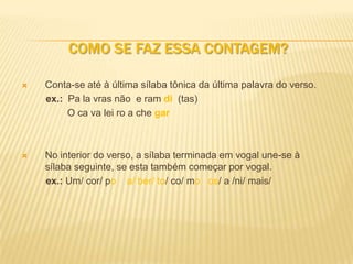 COMO SE FAZ ESSA CONTAGEM?

   Conta-se até à última sílaba tônica da última palavra do verso.
    ex.: Pa la vras não e ram di (tas)
         O ca va lei ro a che gar



   No interior do verso, a sílaba terminada em vogal une-se à
    sílaba seguinte, se esta também começar por vogal.
    ex.: Um/ cor/ po a/ ber/ to/ co/ mo os/ a /ni/ mais/
 
