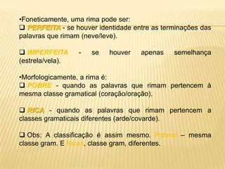 •Foneticamente, uma rima pode ser:
 PERFEITA - se houver identidade entre as terminações das
palavras que rimam (neve/leve).

 IMPERFEITA      -   se   houver   apenas    semelhança
(estrela/vela).

•Morfologicamente, a rima é:
 POBRE - quando as palavras que rimam pertencem à
mesma classe gramatical (coração/oração).

 RICA - quando as palavras que rimam pertencem a
classes gramaticais diferentes (arde/covarde).

 Obs: A classificação é assim mesmo. Pobres – mesma
classe gram. E Ricas, classe gram, diferentes.
 