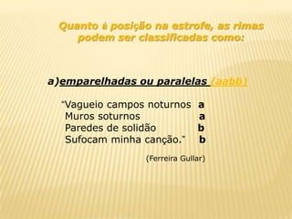 Quanto à posição na estrofe, as rimas
    podem ser classificadas como:



a)emparelhadas ou paralelas (aabb)

  “Vagueio campos noturnos     a
   Muros soturnos              a
   Paredes de solidão          b
   Sufocam minha canção.”      b
                 (Ferreira Gullar)
 