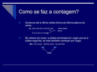 Como se faz a contagem? Conta-se até à última sílaba tónica da última palavra do verso.  ex.:  pa la vras não  e ram  d i  ( tas)  última sílaba tónica    O ca va lei ro a che  gar   No interior do verso, a sílaba terminada em vogal une-se à sílaba seguinte, se esta também começar por vogal. ex.:   Um/ cor/po  a/ber/to/ co/mo  os/ a/ni/mais/ elisão 
