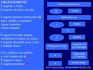 URGENTEMENTE É  urgente o Amor, É  urgente um barco no mar. É  urgente destruir certas palavr as ó dio, solidão e crueldade, alguns lamentos, muitas espad as . É  urgente inventar alegria, multiplicar os beijos, as sear as , é  urgente descobrir rosas e rios e manhãs clar as . Cai o silêncio nos ombros, e a luz impura at é  do er . É  urgente o amor, É  urgente permanec er . " Poema composto por  14 versos distribuídos por 1 dístico e 3 quadras Presença de rima  e Cruzada ( 3ª e 4ª estrofes) Versos soltos Profª Cristina Seiça  APONTAMENTOS DE LPO e Interpolada ( 2ª estrofe) 