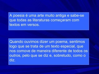 A poesia é uma arte muito antiga e sabe-se que todas as literaturas começaram com textos em versos. Quando ouvimos dizer um poema, sentimos logo que se trata de um texto especial, que nos comove de maneira diferente de todos os outros, pelo que se diz e, sobretudo, como o diz. 