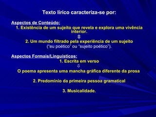 Texto lírico caracteriza-se por: Aspectos de Conteúdo: 1. Existência de um sujeito que revela e explora uma vivência interior.  2. Um mundo filtrado pela experiência de um sujeito (“eu poético” ou “sujeito poético”). Aspectos Formais/Linguísticos:   1. Escrita em verso    O poema apresenta uma mancha gráfica diferente da prosa  2. Predomínio da primeira pessoa gramatical 3. Musicalidade. 
