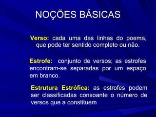 NOÇÕES BÁSICAS Verso:  cada uma das linhas do poema, que pode ter sentido completo ou não. Estrofe:  conjunto de versos; as estrofes encontram-se separadas por um espaço em branco. Estrutura Estrófica:  as estrofes podem ser classificadas consoante o número de versos que a constituem 