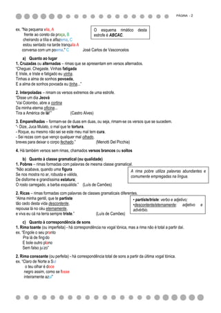PÁGINA - 2



ex. "Na pequena vila, A                       O esquema rimático desta
      frente ao coreto da praça, B            estrofe é ABCAC.
     cheirando a tília e alfazema, C
     estou sentado na tarde tranquila A
    conversa com um poema." C           José Carlos de Vasconcelos
     a) Quanto ao lugar
1. Cruzadas ou alternadas – rimas que se apresentam em versos alternados.
“Cheguei. Chegaste. Vinhas fatigada
E triste, e triste e fatigado eu vinha.
Tinhas a alma de sonhos povoada,
E a alma de sonhos povoada eu tinha...”
2. Interpoladas – rimam os versos extremos de uma estrofe.
“Disse um dia Jeová
„Vai Colombo, abre a cortina
Da minha eterna oficina...
Tira a América de lá!‟”         (Castro Alves)
3. Emparelhadas – formam-se de duas em duas, ou seja, rimam-se os versos que se sucedem.
“- Dize, Juca Mulato, o mal que te tortura.
- Roque, eu mesmo não sei se este meu mal tem cura.
- Sei rezas com que venço qualquer mal olhado,
breves para deixar o corpo fechado.”           (Menotti Del Picchia)
4. Há também versos sem rimas, chamados versos brancos ou soltos
    b) Quanto à classe gramatical (ou qualidade)
1. Pobres – rimas formadas com palavras de mesma classe gramatical.
“Não acabava, quando uma figura                                  A rima pobre utiliza palavras abundantes e
Se nos mostra no ar, robusta e válida,                           comumente empregadas na língua.
De disforme e grandíssima estatura;
O rosto carregado, a barba esquálida.” (Luís de Camões)
2. Ricas – rimas formadas com palavras de classes gramaticais diferentes.
“Alma minha gentil, que te partiste                                   • partiste/triste: verbo e adjetivo;
tão cedo desta vida descontente,                                      •descontente/eternamente: adjetivo           e
repousa lá no céu eternamente,                                        advérbio.
e viva eu cá na terra sempre triste.”          (Luís de Camões)
     c) Quanto à correspondência de sons
1. Rima toante (ou imperfeita) - há correspondência na vogal tónica, mas a rima não é total a partir daí.
ex. “Engole o seu pranto
     Pra lá de fingido
     E bole outro plano
     Sem falso juízo”
2. Rima consoante (ou perfeita) - há correspondência total de sons a partir da última vogal tónica.
ex. “Claro de Norte a Sul
      o teu olhar é doce
     negro assim, como se fosse
     inteiramente azul”
 