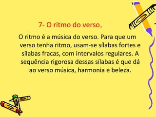7- O ritmo do verso.
O ritmo é a música do verso. Para que um
verso tenha ritmo, usam-se sílabas fortes e
 sílabas fracas, com intervalos regulares. A
sequência rigorosa dessas sílabas é que dá
    ao verso música, harmonia e beleza.
 