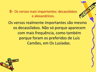 8- Os versos mais importantes: decassílabos
              e alexandrinos.
Os versos realmente importantes são mesmo
  os decassílabos. Não só porque aparecem
     com mais frequência, como também
      porque foram os preferidos de Luís
           Camões, em Os Lusíadas.
 