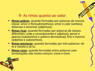 9- As rimas quanto ao valor.
• Rimas pobres: quando formadas por palavras da mesma
  classe: amor e flor(substantivos); amar e calar (verbos);
  doloroso e amoroso (adjetivos).
• Rimas ricas: quando formadas por palavras de classes
  diferentes: arde e covarde(verbo e adjetivo); penas e
  apenas (substantivo e palavra denotativa); fino e menino
  (adjetivo e substantivo).
• Rimas preciosas: quando formadas por três palavras: vê-
  lo e novelo e sê-lo.
• Rimas raras: quando formadas entre palavras com
  terminações não muito comuns: cisne e tisne.
 