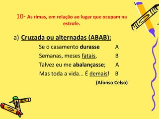 10- As rimas, em relação ao lugar que ocupam na
                   estrofe.

a) Cruzada ou alternadas (ABAB):
         Se o casamento durasse          A
         Semanas, meses fatais,          B
         Talvez eu me abalançasse;       A
         Mas toda a vida... É demais!    B
                                 (Afonso Celso)
 