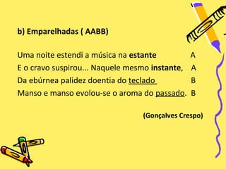 b) Emparelhadas ( AABB)

Uma noite estendi a música na estante           A
E o cravo suspirou... Naquele mesmo instante,   A
Da ebúrnea palidez doentia do teclado           B
Manso e manso evolou-se o aroma do passado.     B

                                 (Gonçalves Crespo)
 