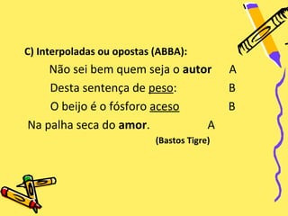 C) Interpoladas ou opostas (ABBA):
    Não sei bem quem seja o autor           A
    Desta sentença de peso:                 B
    O beijo é o fósforo aceso               B
Na palha seca do amor.          A
                           (Bastos Tigre)
 