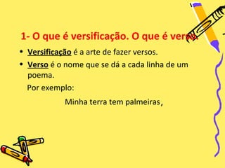 1- O que é versificação. O que é verso.
• Versificação é a arte de fazer versos.
• Verso é o nome que se dá a cada linha de um
  poema.
  Por exemplo:
            Minha terra tem palmeiras,
 
