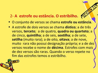 2- A estrofe ou estância. O estribilho.
• O conjunto de versos se chama estrofe ou estância.
• A estrofe de dois versos se chama dístico; a de três
  versos, terceto; a de quatro, quadra ou quarteto; a
  de cinco, quintilha; a de seis, sextilha; a de sete,
  setilha (muito rara); a de oito, oitava; a de nove,
  muito rara não possui designação própria; e a de dez
  versos recebe o nome de décima. Estrofes com mais
  de dez versos são raras. Quando o verso repete no
  fim das estrofes temos o estribilho.
 