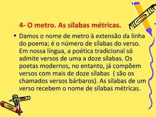 4- O metro. As sílabas métricas.
• Damos o nome de metro à extensão da linha
  do poema; é o número de sílabas do verso.
  Em nossa língua, a poética tradicional só
  admite versos de uma a doze sílabas. Os
  poetas modernos, no entanto, já compõem
  versos com mais de doze sílabas ( são os
  chamados versos bárbaros). As sílabas de um
  verso recebem o nome de sílabas métricas.
 