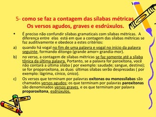 5- como se faz a contagem das sílabas métricas.
         Os versos agudos, graves e esdrúxulos.
•     É preciso não confundir sílabas gramaticais com sílabas métricas. A
      diferença entre elas está em que a contagem das sílabas métricas se
      faz auditivamente e obedece a estes critérios:
a)    quando há vogal no fim de uma palavra e vogal no início da palavra
      seguinte, formando ditongo (grande amor= grandia-mor).
b)    no verso, a contagem de sílabas métricas se faz somente até a sílaba
      tônica da última palavra. Portanto, se a palavra for paroxítona, você
      não contará a última sílaba ( por exemplo: saudade; sangue, destino);
      se for proparoxítona, as duas últimas sílabas serão desprezadas ( por
      exemplo: lágrima, cínico, único).
c)    Os versos que terminam por palavras oxítonas ou monossílabas são
      chamados versos agudos; os que terminam por palavras paroxítonas
      são denominados versos graves, e os que terminam por palavra
      proparoxítona, esdrúxulos.
 