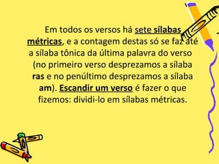 Em todos os versos há sete sílabas
métricas, e a contagem destas só se faz até
a sílaba tônica da última palavra do verso
 (no primeiro verso desprezamos a sílaba
 ras e no penúltimo desprezamos a sílaba
   am). Escandir um verso é fazer o que
   fizemos: dividi-lo em sílabas métricas.
 
