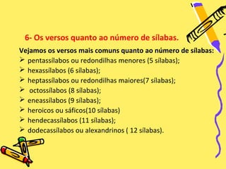 6- Os versos quanto ao número de sílabas.
Vejamos os versos mais comuns quanto ao número de sílabas:
 pentassílabos ou redondilhas menores (5 sílabas);
 hexassílabos (6 sílabas);
 heptassílabos ou redondilhas maiores(7 sílabas);
 octossílabos (8 sílabas);
 eneassílabos (9 sílabas);
 heroicos ou sáficos(10 sílabas)
 hendecassílabos (11 sílabas);
 dodecassílabos ou alexandrinos ( 12 sílabas).
 