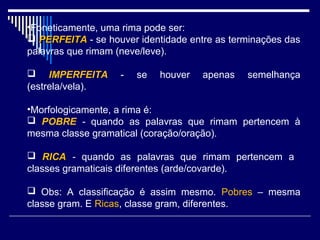 •Foneticamente, uma rima pode ser:
 PERFEITA - se houver identidade entre as terminações das
palavras que rimam (neve/leve).

 IMPERFEITA       -   se   houver   apenas   semelhança
(estrela/vela).

•Morfologicamente, a rima é:
 POBRE - quando as palavras que rimam pertencem à
mesma classe gramatical (coração/oração).

 RICA - quando as palavras que rimam pertencem a
classes gramaticais diferentes (arde/covarde).

 Obs: A classificação é assim mesmo. Pobres – mesma
classe gram. E Ricas, classe gram, diferentes.
 