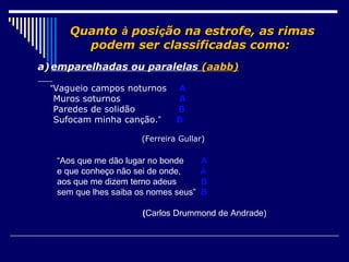 Quanto à posição na estrofe, as rimas
        podem ser classificadas como:
a) emparelhadas ou paralelas (aabb)

  “Vagueio campos noturnos      A
   Muros soturnos               A
   Paredes de solidão           B
   Sufocam minha canção.”       B

                       (Ferreira Gullar)

   “Aos que me dão lugar no bonde      A
   e que conheço não sei de onde,      A
   aos que me dizem terno adeus        B
   sem que lhes saiba os nomes seus”   B

                       (Carlos Drummond de Andrade)
 