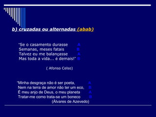 b) cruzadas ou alternadas (abab)


  “Se o casamento durasse       A
  Semanas, meses fatais         B
  Talvez eu me balançasse       A
  Mas toda a vida... é demais!” B

                ( Afonso Celso)



 “Minha desgraça não é ser poeta,      A
  Nem na terra de amor não ter um eco, B
  É meu anjo de Deus, o meu planeta     A
  Tratar-me como trata-se um boneco      B
                    (Álvares de Azevedo)
 